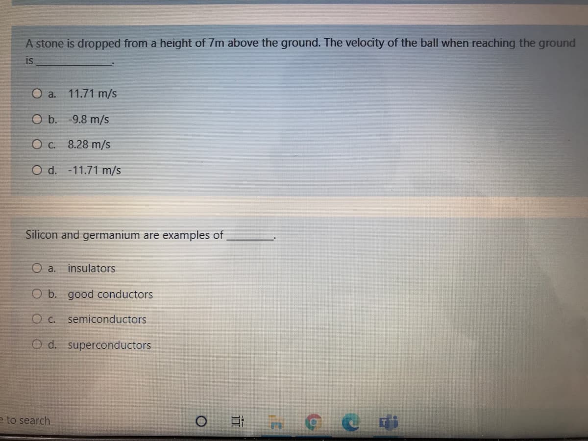 A stone is dropped from a height of 7m above the ground. The velocity of the ball when reaching the ground
is
O a.
11.71 m/s
O b. -9.8 m/s
O C. 8.28 m/s
O d. -11.71 m/s
Silicon and germanium are examples of,
O a. insulators
O b. good conductors
O c. semiconductors
O d. superconductors
e to search
