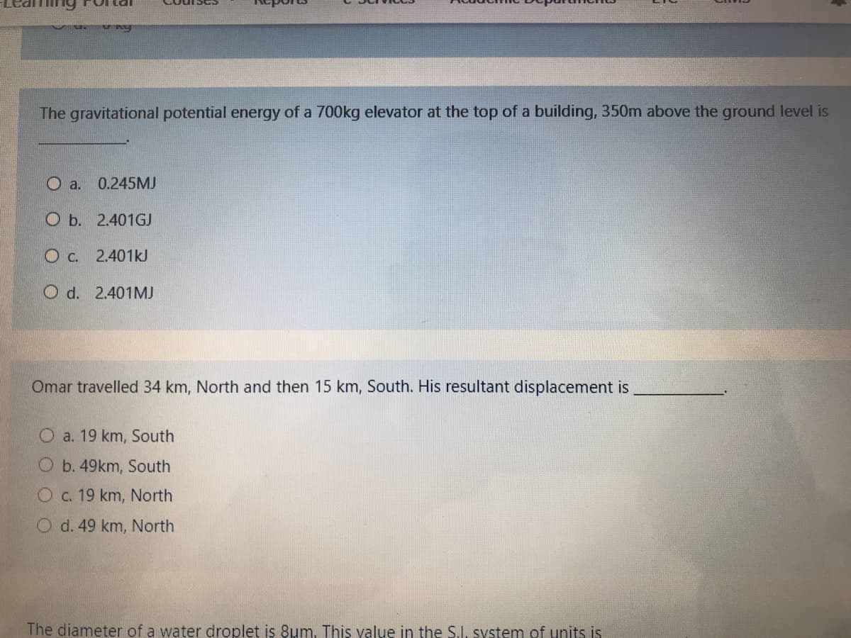 Ting Fortal
The gravitational potential energy of a 700kg elevator at the top of a building, 350m above the ground level is
O a.
0.245MJ
O b. 2.401GJ
c.
2.401kJ
O d. 2.401MJ
Omar travelled 34 km, North and then 15 km, South. His resultant displacement is
O a. 19 km, South
O b. 49km, South
Oc. 19 km, North
O d. 49 km, North
The diameter of a water droplet is 8um, This value in the S.I. system of units is
