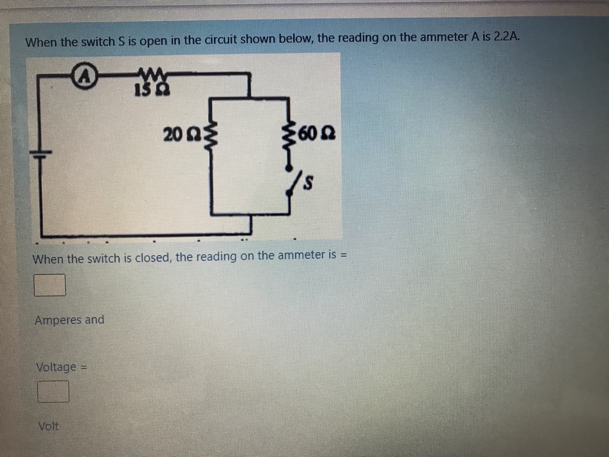 When the switch S is open in the circuit shown below, the reading on the ammeter A is 2.2A.
20 nE
3600
60 2
When the switch is closed, the reading on the ammeter is =
Amperes and
Voltage
Volt
