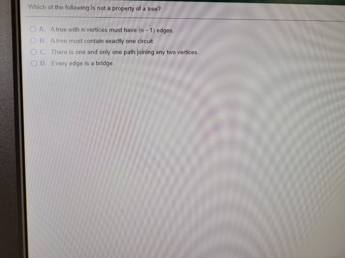 Which of the following is not a property of a tree?
O A. A tree with n vertices must have (n- 1) edges.
O B. A tree must contain exactly one circuit.
O C. There is one and only one path joining any two vertices.
O D. Every edge is a bridge.
