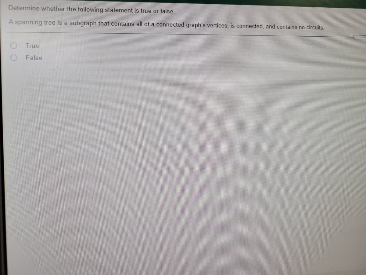 Determine whether the following statement is true or false
A spanning tree is a subgraph that contains all of a connected graph's vertices, is connected, and contains no circuits.
True
False
