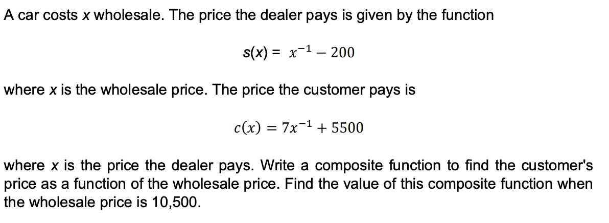 A car costs x wholesale. The price the dealer pays is given by the function
s(x) = x-1 – 200
where x is the wholesale price. The price the customer pays is
c(x) = 7x-1 + 5500
where x is the price the dealer pays. Write a composite function to find the customer's
price as a function of the wholesale price. Find the value of this composite function when
the wholesale price is 10,500.
