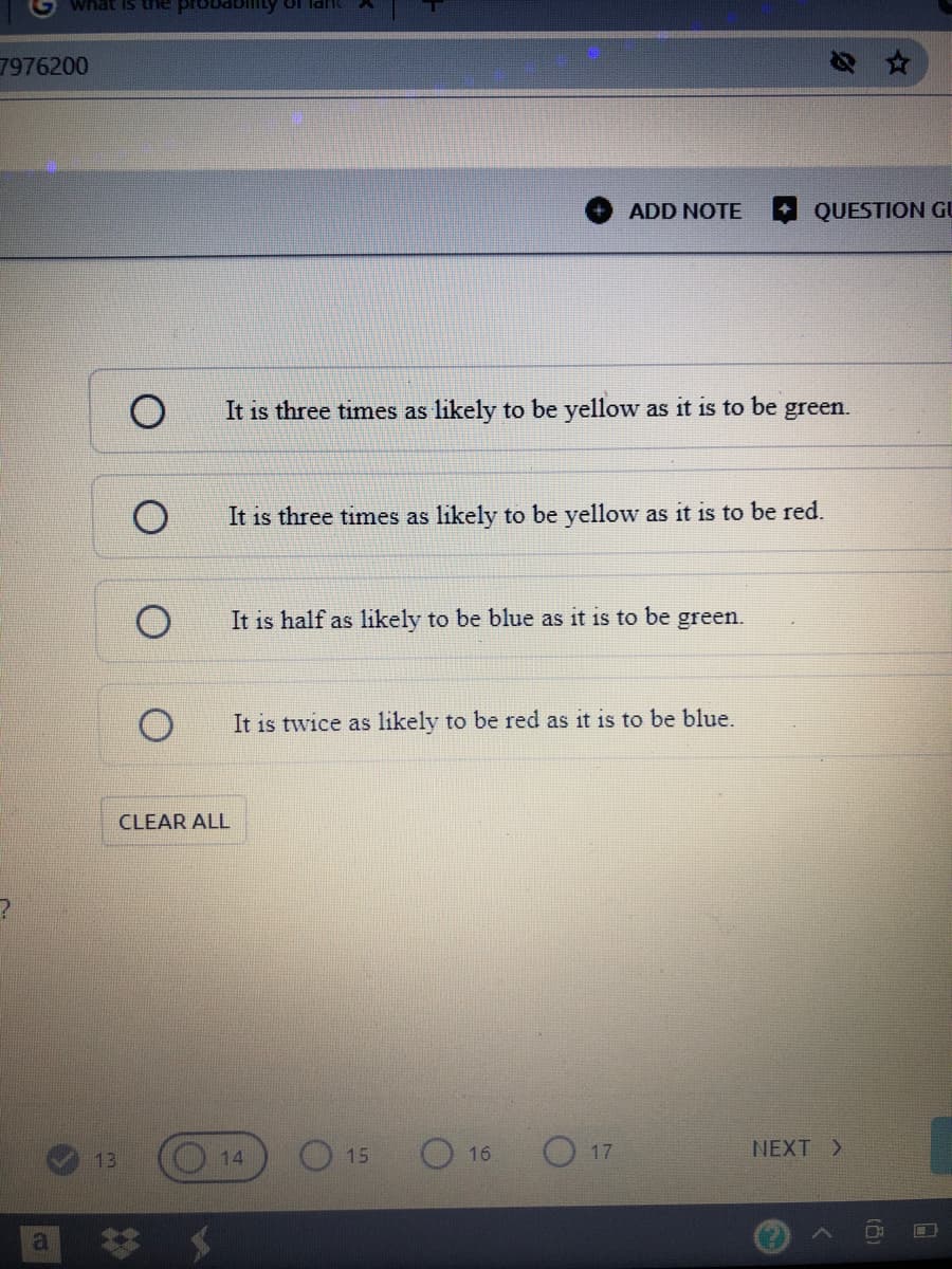 7976200
ADD NOTE
QUESTION GU
It is three times as likely to be yellow as it is to be green.
It is three times as likely to be yellow as it is to be red.
It is half as likely to be blue as it is to be green.
It is twice as likely to be red as it is to be blue.
CLEAR ALL
O 15
O 16
O 17
NEXT >
13
14
23
