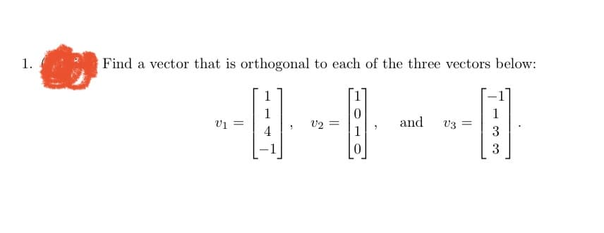 ---

## Orthogonal Vector Problem

### Problem Statement
1. **Find a vector that is orthogonal to each of the three vectors below:**

\[ v_1 = \begin{bmatrix} 1 \\ 1 \\ 4 \\ -1 \end{bmatrix}, \quad v_2 = \begin{bmatrix} 1 \\ 0 \\ 1 \\ 0 \end{bmatrix}, \quad \text{and} \quad v_3 = \begin{bmatrix} -1 \\ 1 \\ 3 \\ 3 \end{bmatrix}. \]

### Explanation
To solve this problem, you need to find a vector \( \mathbf{u} \) such that it is perpendicular (orthogonal) to all given vectors \( \mathbf{v_1} \), \( \mathbf{v_2} \), and \( \mathbf{v_3} \). This means that the dot product of \( \mathbf{u} \) with each of these vectors should equal zero.

---

This content will help students understand the concept of orthogonality in the context of vectors and how to apply mathematical principles to find a common orthogonal vector in multiple dimensions.