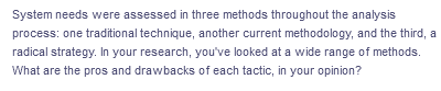 System needs were assessed in three methods throughout the analysis
process: one traditional technique, another current methodology, and the third, a
radical strategy. In your research, you've looked at a wide range of methods.
What are the pros and drawbacks of each tactic, in your opinion?