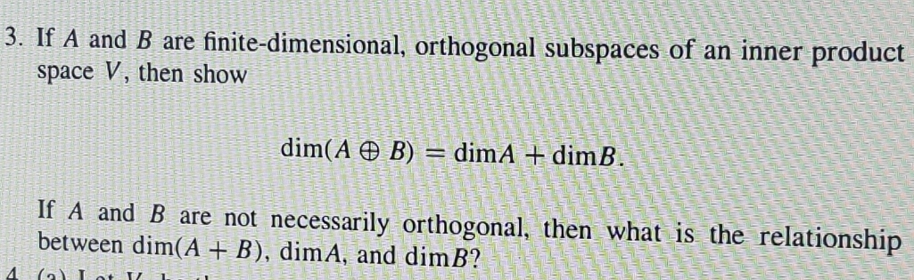 3. If A and B are finite-dimensional, orthogonal subspaces of an inner product
space V, then show
dim(A O B) = dimA + dimB.
If A and
are not necessarily orthogonal, then what is the relationship
between dim(A + B), dimA, and dimB?
4
(a) Lot
