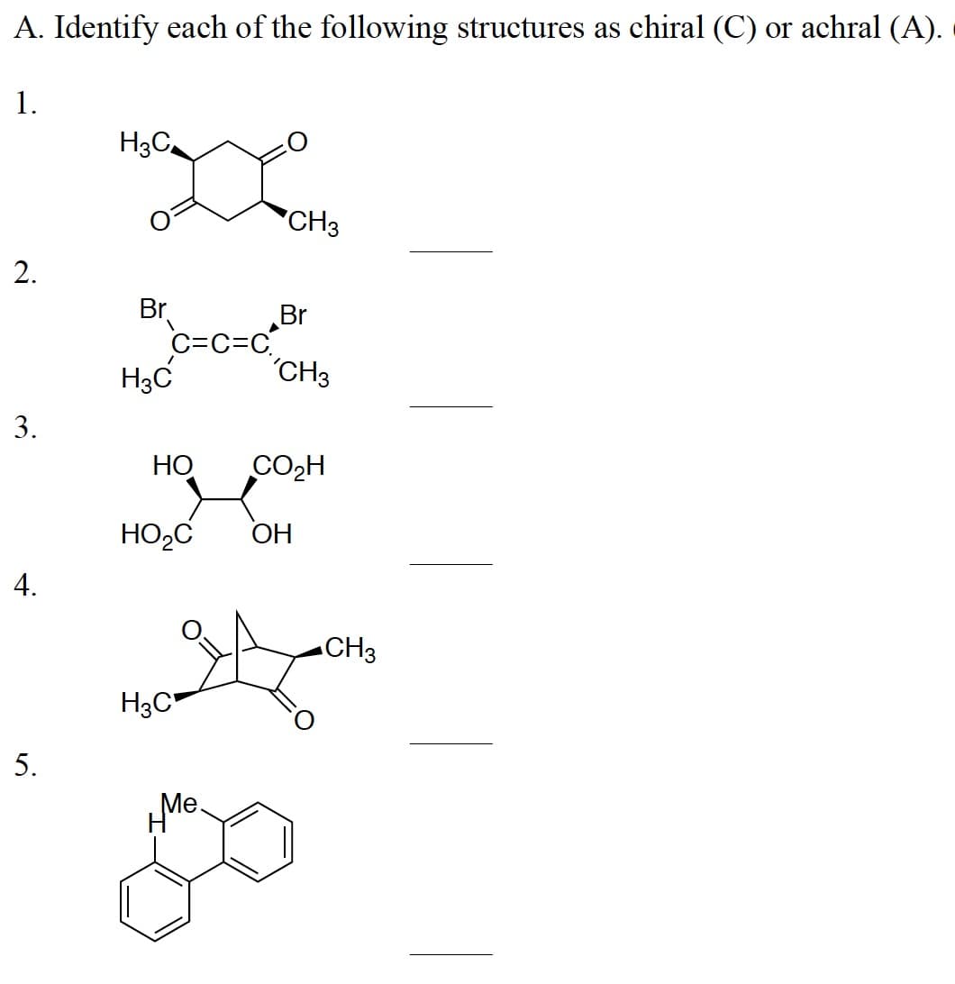 A. Identify each of the following structures as chiral (C) or achral (A).
1.
2.
3.
4.
5.
H3C
Br
H3C
C=C=C
HO
HO₂C
H3C
Me.
CH3
Br
CH3
CO₂H
OH
CH3