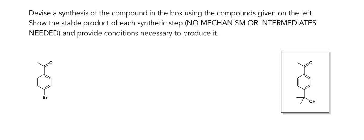 Devise a synthesis of the compound in the box using the compounds given on the left.
Show the stable product of each synthetic step (NO MECHANISM OR INTERMEDIATES
NEEDED) and provide conditions necessary to produce it.
Br
OH