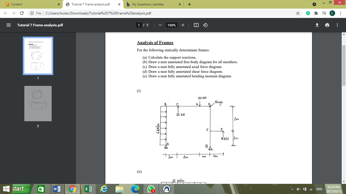 A Content
O Tutorial 7 Frame analysis.pdf
b My Questions | bartleby
O File | C:/Users/louter/Downloads/Tutorial%207%20Frame%20analysis.pdf
Tutorial 7 Frame analysis.pdf
1 / 2
100%
+
Analysis of Frames
For the following statically determinate frames:
(a) Calculate the support reactions.
(b) Draw a neat annotated free-body diagram for all members.
(c) Draw a neat fully annotated axial force diagram.
(d) Draw a neat fully annotated shear force diagram.
(e) Draw a neat fully annotated bending moment diagram.
1
(i)
50 KN
Hinge
20 kN
2m
F
I0 KN 2m
2m
3m
Im
2m
(ii)
25 kNlm
02:24 PM
start
) #0 ENG
2021/05/12
