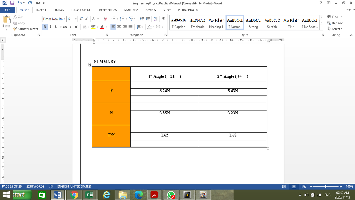 A 5. O
abe -
EngineeringPhysicsPracticalManual [Compatibility Mode] - Word
FILE
НОМЕ
INSERT
DESIGN
PAGE LAYOUT
REFERENCES
MAILINGS
REVIEW
VIEW
NITRO PRO 10
Sign in
X Cut
A Find -
-
A A Aa -
,后 处
Times New Ro - 12
AaBbCcDd AaB6Ccl AaBbC AaBbCcI AaBbCc) AaBbCcD
AaBbC AaBbCcI
响Copy
ac Replace
Paste
BIU - abe x, x
A - aby
= E- - -
1 Caption
Emphasis Heading 1
I Normal
Strong
Subtitle
1 No Spac. -
Title
Format Painter
A Select -
Clipboard
Font
Paragraph
Styles
Editing
1
1
| 2.1:3:| 4.1 5.
6.1 7.1
· 8.. 9. 10.1 11 |
12.1 13. 1 14. I 15.| 16. 1 17
18
19
L
SUMMARY:
1st Angle ( 31 )
2nd Angle ( 44 )
F
6.24N
5.43N
N
3.85N
3.23N
F/N
1.62
1.68
11
PAGE 26 OF 26
2298 WORDS DE
ENGLISH (UNITED STATES)
+
100%
07:53 AM
H start
) 40 ull ENG
W
2020/11/13
