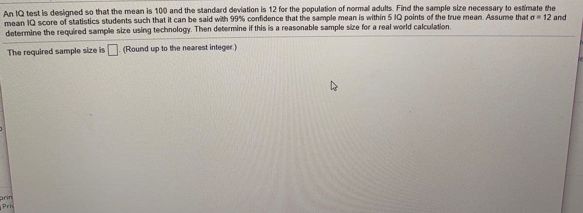 An IQ test is designed so that the mean is 100 and the standard deviation is 12 for the population of normal adults. Find the sample size necessary to estimate the
mean IQ score of statistics students such that it can be said with 99% confidence that the sample mean is within 5 IQ points of the true mean. Assume that o = 12 and
determine the required sample size using technology. Then determine if this is a reasonable sample size for a real world calculation.
The required sample size is
(Round up to the nearest integer.)
prin
Priv
