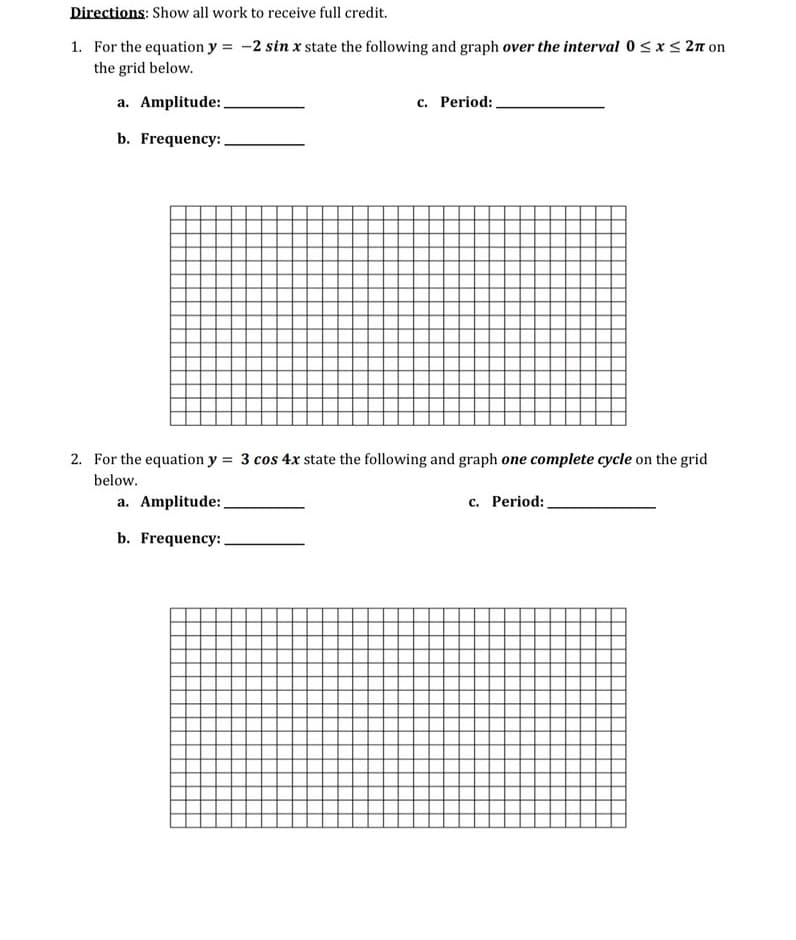 Directions: Show all work to receive full credit.
1. For the equation y = -2 sin x state the following and graph over the interval 0 < x < 2n on
the grid below.
a. Amplitude:
c. Period:,
b. Frequency:
2. For the equation y = 3 cos 4x state the following and graph one complete cycle on the grid
below.
a. Amplitude:
c. Period:
b. Frequency:
