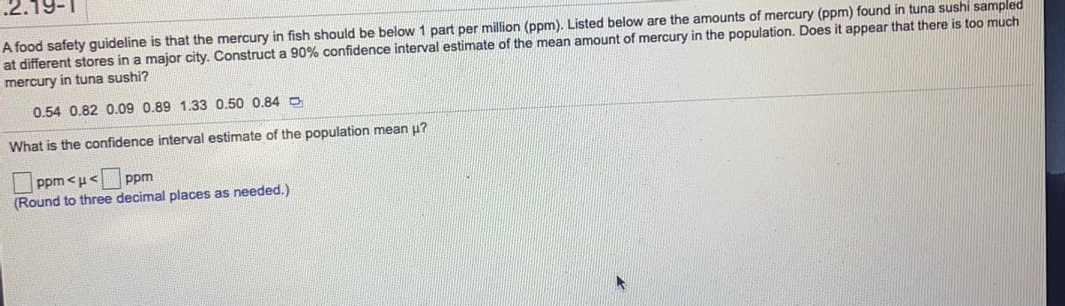 .2.
A food safety guideline is that the mercury in fish should be below 1 part per million (ppm). Listed below are the amounts of mercury (ppm) found in tuna sushi sampled
at different stores in a major city. Construct a 90% confidence interval estimate of the mean amount of mercury in the population. Does it appear that there is too much
mercury in tuna sushi?
0.54 0.82 0.09 0.89 1.33 0.50 0.84 O
What is the confidence interval estimate of the population mean u?
ppm <u<
(Round to three decimal places as needed.)
ppm
