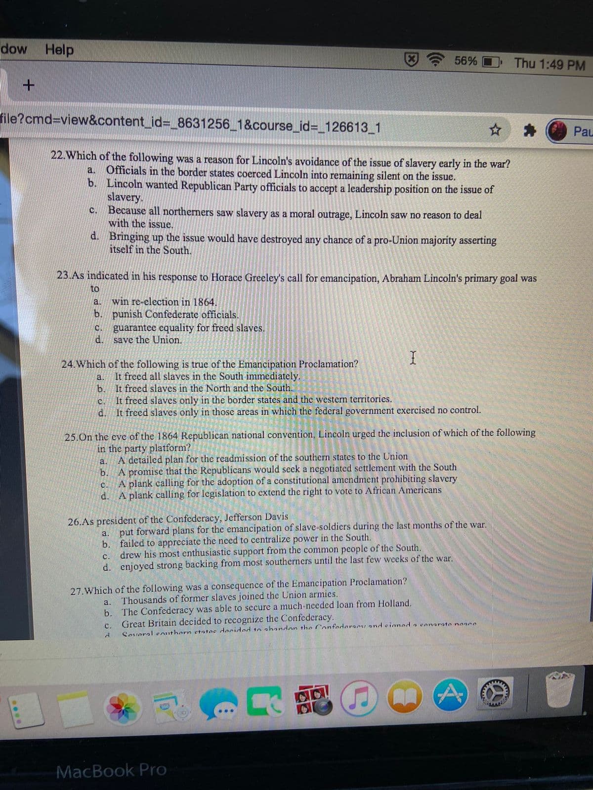 dow Help
56%
Thu 1:49 PM
file?cmd%3Dview&content_id%3 8631256 1&course_id%3_126613_1
Pau
22.Which of the following was a reason for Lincoln's avoidance of the issue of slavery early in the war?
Officials in the border states coerced Lincoln into remaining silent on the issue.
b. Lincoln wanted Republican Party officials to accept a leadership position on the issue of
slavery.
Because all northerners saw slavery as a moral outrage, Lincoln saw no reason to deal
with the issue.
a.
C.
d. Bringing up the issue would have destroyed any chance of a pro-Union majority asserting
itself in the South.
23.As indicated in his response to Horace Greeley's call for emancipation, Abraham Lincoln's primary goal was
to
a.
win re-election in 1864.
b. punish Confederate officials.
guarantee equality for freed slaves.
save the Union.
C.
d.
24.Which of the following is true of the Emancipation Proclamation?
It freed all slaves in the South immediately.
It freed slaves in the North and the South.
a.
b.
It freed slaves only in the border states and the western territories.
d.
It freed slaves only in those areas in which the federal government exercised no control.
25.On the eve of the 1864 Republican national convention, Lincoln urged the inclusion of which of the following
in the party platform?
A detailed plan for the readmission of the southern states to the Union
a.
A promise that the Republicans would seek a negotiated settlement with the South
A plank calling for the adoption of a constitutional amendment prohibiting slavery
A plank calling for legislation to extend the right to vote to African Americans
b.
c.
d.
26.As president of the Confederacy, Jefferson Davis
put forward plans for the emancipation of slave-soldiers during the last months of the war.
b. failed to appreciate the need to centralize power in the South.
drew his most enthusiastic support from the common people of the South.
d. enjoyed strong backing from most southerners until the last few weeks of the war.
a.
C.
27.Which of the following was a consequence of the Emancipation Proclamation?
Thousands of former slaves joined the Union armies.
b. The Confederacy was able to secure a much-needed loan from Holland.
Great Britain decided to recognize the Confederacy.
a.
C.
Several eAuthern ctatos decided to shandon tho Confedarami and cianed a cenarate noace
MacBook Pro
