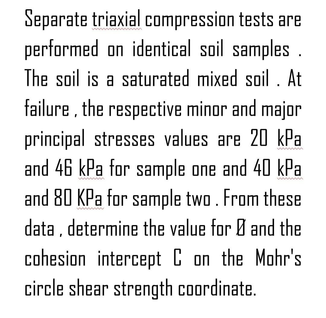 Separate triaxial compression tests are
wwwmmmmmmmmmm
performed on identical soil samples.
The soil is a saturated mixed soil . At
failure, the respective minor and major
principal stresses values are 20 kPa
and 46 kPa for sample one and 40 kPa
and 80 KPa for sample two. From these.
data, determine the value for Ø and the
cohesion intercept C on the Mohr's
circle shear strength coordinate.