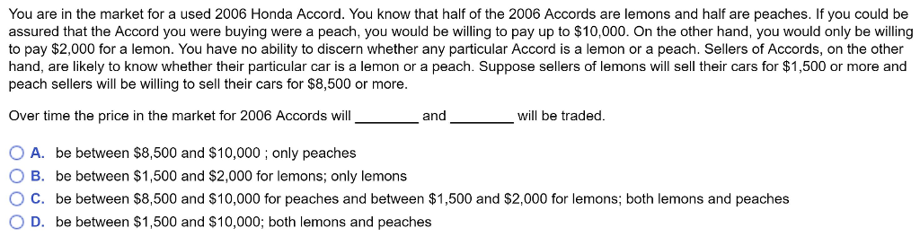 You are in the market for a used 2006 Honda Accord. You know that half of the 2006 Accords are lemons and half are peaches. If you could be
assured that the Accord you were buying were a peach, you would be willing to pay up to $10,000. On the other hand, you would only be willing
to pay $2,000 for a lemon. You have no ability to discern whether any particular Accord is a lemon or a peach. Sellers of Accords, on the other
hand, are likely to know whether their particular car is a lemon or a peach. Suppose sellers of lemons will sell their cars for $1,500 or more and
peach sellers will be willing to sell their cars for $8,500 or more.
Over time the price in the market for 2006 Accords will
and
will be traded.
O A. be between $8,500 and $10,000; only peaches
O B. be between $1,500 and $2,000 for lemons; only lemons
OC. be between $8,500 and $10,000 for peaches and between $1,500 and $2,000 for lemons; both lemons and peaches
O D. be between $1,500 and $10,000; both lemons and peaches