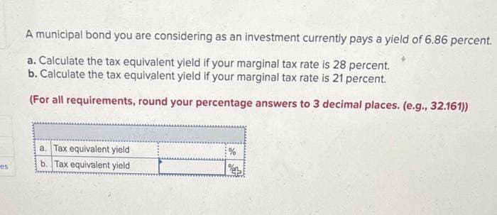 es
A municipal bond you are considering as an investment currently pays a yield of 6.86 percent.
a. Calculate the tax equivalent yield if your marginal tax rate is 28 percent.
b. Calculate the tax equivalent yield if your marginal tax rate is 21 percent.
(For all requirements, round your percentage answers to 3 decimal places. (e.g., 32.161))
a. Tax equivalent yield
b. Tax equivalent yield
%
%e