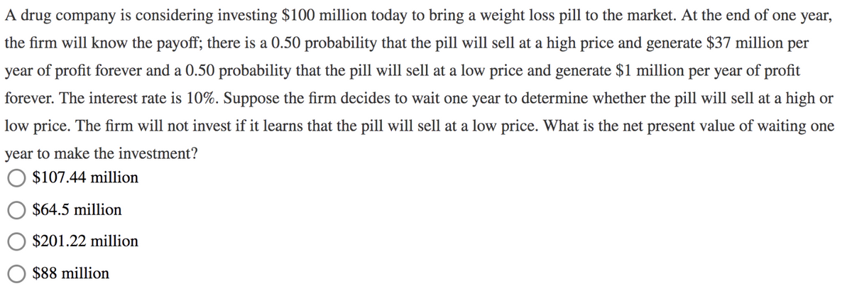 A drug company is considering investing $100 million today to bring a weight loss pill to the market. At the end of one year,
the firm will know the payoff; there is a 0.50 probability that the pill will sell at a high price and generate $37 million per
year of profit forever and a 0.50 probability that the pill will sell at a low price and generate $1 million per year of profit
forever. The interest rate is 10%. Suppose the firm decides to wait one year to determine whether the pill will sell at a high or
low price. The firm will not invest if it learns that the pill will sell at a low price. What is the net present value of waiting one
year to make the investment?
$107.44 million
$64.5 million
$201.22 million
$88 million