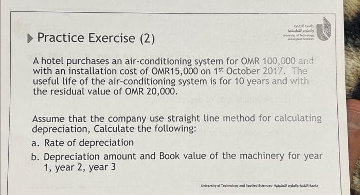 Al
والعلوم التطبيقية
► Practice Exercise (2)
A hotel purchases an air-conditioning system for OMR 100,000 and
with an installation cost of OMR15,000 on 1st October 2017. The
useful life of the air-conditioning system is for 10 years and with
the residual value of OMR 20,000.
University of hology
and Applied Scan
Assume that the company use straight line method for calculating
depreciation, Calculate the following:
a. Rate of depreciation
b. Depreciation amount and Book value of the machinery for year
1, year 2, year 3
جامعة التقنية والعلوم التطبيقية University of Technology and Applied Sciences