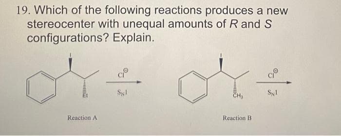 19. Which of the following reactions produces a new
stereocenter with unequal amounts of R and S
configurations?
Explain.
Reaction A
CIⓇ
SN1
CH3
Reaction B.
SN1