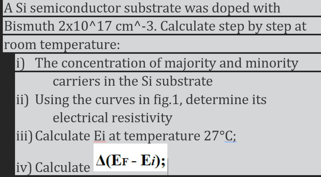 A Si semiconductor substrate was doped with
Bismuth 2x10^17 cm^-3. Calculate step by step at
room temperature:
i) The concentration of majority and minority
carriers in the Si substrate
ii) Using the curves in fig.1, determine its
electrical resistivity
iii) Calculate Ei at temperature 27°C;
iv) Calculate A(EF - Ei);