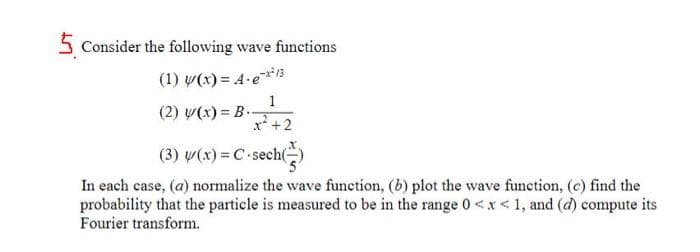 5 Consider the following wave functions
(1) y(x) = 4-e-*²13
1
x² + 2
(2) y(x)= B..
(3) y(x)=C-sech(-
= C-sech()
In each case, (a) normalize the wave function, (b) plot the wave function, (c) find the
probability that the particle is measured to be in the range 0<x< 1, and (d) compute its
Fourier transform.