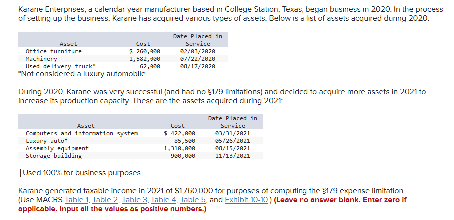 Karane Enterprises, a calendar-year manufacturer based in College Station, Texas, began business in 2020. In the process
of setting up the business, Karane has acquired various types of assets. Below is a list of assets acquired during 2020:
Asset
office furniture
Machinery
Cost
$ 260,000
1,582,000
62,000
Used delivery truck*
*Not considered a luxury automobile.
Date Placed in
Service
02/03/2020
07/22/2020
08/17/2020
During 2020, Karane was very successful (and had no §179 limitations) and decided to acquire more assets in 2021 to
increase its production capacity. These are the assets acquired during 2021:
Asset
Computers and information system
Luxury autot
Assembly equipment
Storage building
†Used 100% for business purposes.
Cost
$ 422,000
85,500
1,310,000
900,000
Date Placed in
Service
03/31/2021
05/26/2021
08/15/2021
11/13/2021
Karane generated taxable income in 2021 of $1,760,000 for purposes of computing the $179 expense limitation.
(Use MACRS Table 1, Table 2, Table 3, Table 4, Table 5, and Exhibit 10-10.) (Leave no answer blank. Enter zero if
applicable. Input all the values as positive numbers.)