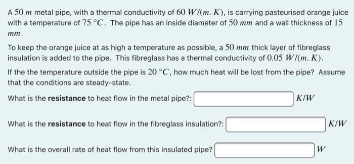 A 50 m metal pipe, with a thermal conductivity of 60 W/(m. K), is carrying pasteurised orange juice
with a temperature of 75 °C. The pipe has an inside diameter of 50 mm and a wall thickness of 15
mm.
To keep the orange juice at as high a temperature as possible, a 50 mm thick layer of fibreglass
insulation is added to the pipe. This fibreglass has a thermal conductivity of 0.05 W/(m. K).
If the the temperature outside the pipe is 20 °C, how much heat will be lost from the pipe? Assume
that the conditions are steady-state.
What is the resistance to heat flow in the metal pipe?:
What is the resistance to heat flow in the fibreglass insulation?:
What is the overall rate of heat flow from this insulated pipe?
KIW
W
K/W