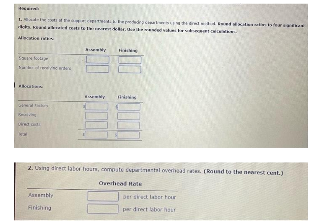 Required:
1. Allocate the costs of the support departments to the producing departments using the direct method. Round allocation ratios to four significant
digits. Round allocated costs to the nearest dollar. Use the rounded values for subsequent calculations.
Allocation ratios:
Square footage
Number of receiving orders.
Allocations:
General Factory
Receiving
Direct costs
Total
Assembly
Assembly
Finishing
Assembly
$
Finishing
Finishing
$
2. Using direct labor hours, compute departmental overhead rates. (Round to the nearest cent.)
Overhead Rate
per direct labor hour
per direct labor hour