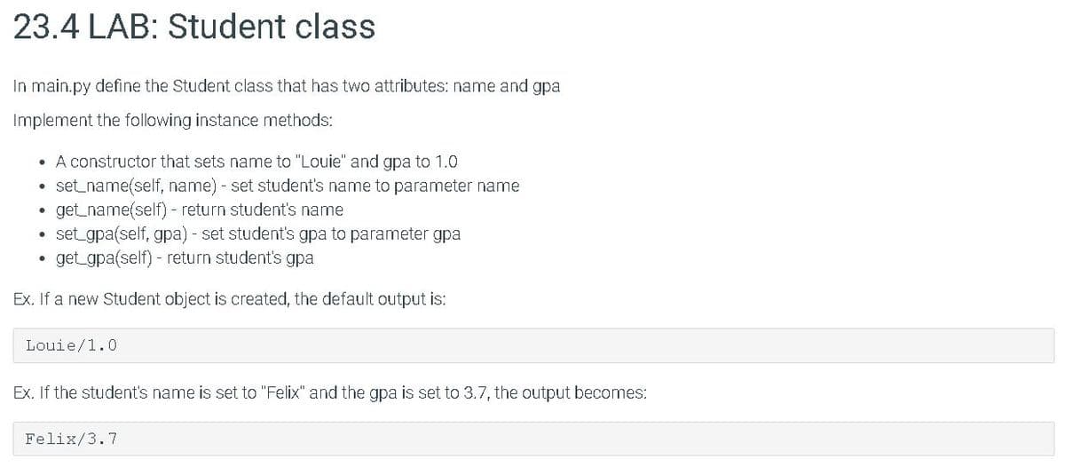 23.4 LAB: Student class
In main.py define the Student class that has two attributes: name and gpa
Implement the following instance methods:
• A constructor that sets name to "Louie" and gpa to 1.0
• set_name(self, name) - set student's name to parameter name
get_name(self) - return student's name
set gpa(self, gpa) - set student's gpa to parameter gpa
get gpa(self) - return student's gpa
Ex. If a new Student object is created, the default output is:
Louie/1.0
Ex. If the student's name is set to "Felix" and the gpa is set to 3.7, the output becomes:
Felix/3.7
