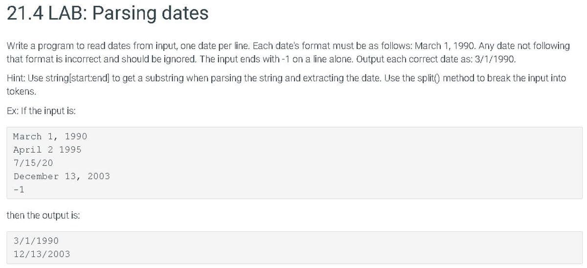 21.4 LAB: Parsing dates
Write a program to read dates from input, one date per line. Each date's format must be as follows: March 1, 1990. Any date not following
that format is incorrect and should be ignored. The input ends with -1 on a line alone. Output each correct date as: 3/1/1990.
Hint: Use string[start:end] to get a substring when parsing the string and extracting the date. Use the split() method to break the input into
tokens.
Ex: If the input is:
March 1, 1990
April 2 1995
7/15/20
December 13, 2003
-1
then the output is:
3/1/1990
12/13/2003
