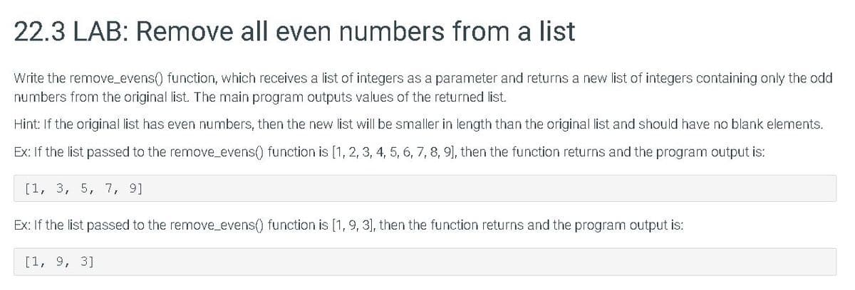 22.3 LAB: Remove all even numbers from a list
Write the remove_evens() function, which receives a list of integers as a parameter and returns a new list of integers containing only the odd
numbers from the original list. The main program outputs values of the returned list.
Hint: If the original list has even numbers, then the new list will be smaller in length than the original list and should have no blank elements.
Ex: If the list passed to the remove_evens() function is [1, 2, 3, 4, 5, 6, 7, 8, 9], then the function returns and the program output is:
[1, 3, 5, 7, 9]
Ex: If the list passed to the remove_evens() function is [1, 9, 3], then the function returns and the program output is:
[1, 9, 3]
