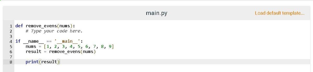 main.py
Load default template...
1 def remove evens(nums):
# Type your code here.
2
4 if
nums = [1, 2, 3, 4, 5, 6, 7, 8, 9]
result = remove_evens(nums)
name
main ':
7
8
print(result)
