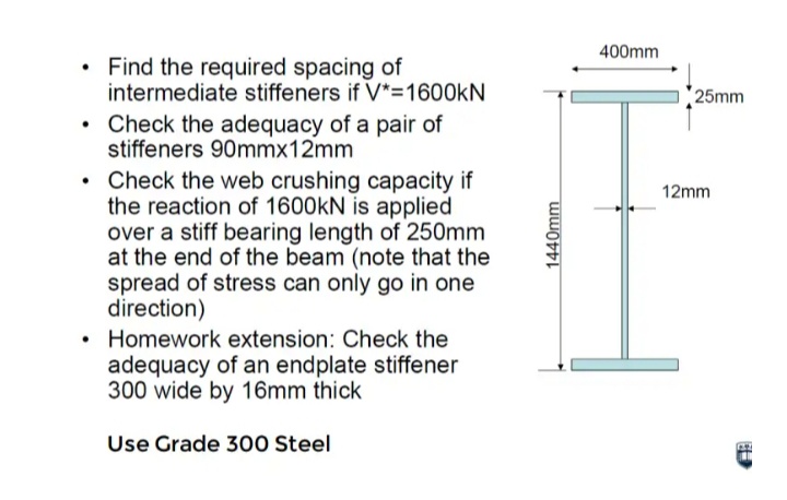 400mm
Find the required spacing of
intermediate stiffeners if V*=1600KN
25mm
• Check the adequacy of a pair of
stiffeners 90mmx12mm
• Check the web crushing capacity if
the reaction of 1600kN is applied
over a stiff bearing length of 250mm
at the end of the beam (note that the
spread of stress can only go in one
direction)
• Homework extension: Check the
adequacy of an endplate stiffener
300 wide by 16mm thick
12mm
Use Grade 300 Steel
1440mm
