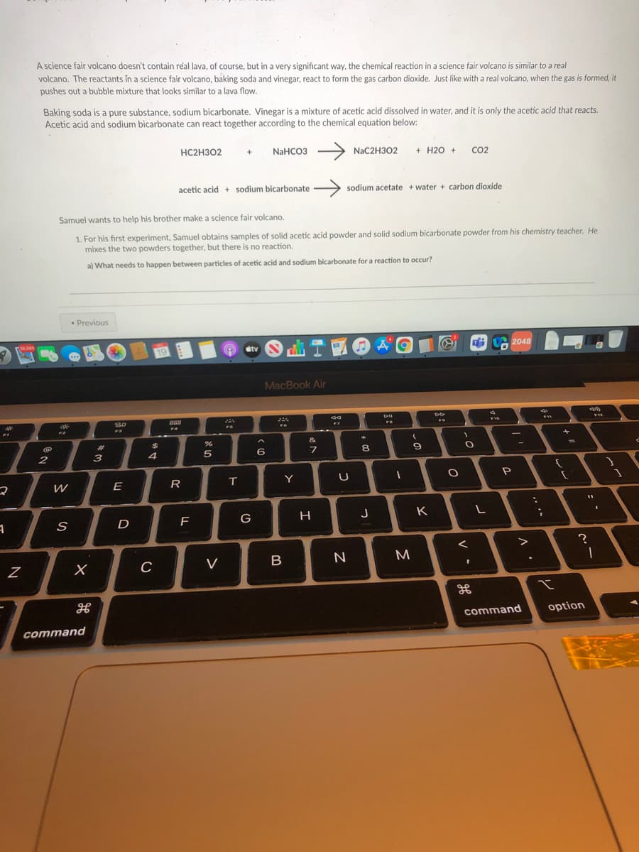 A science fair volcano doesn't contain réal Java, of course, but in a very significant way, the chemical reaction in a science fair volcano is similar to a real
volcano. The reactants in a science fair volcano, baking soda and vinegar, react to form the gas carbon dioxide. Just like with a real volcano, when the gas is formed, it
pushes out a bubble mixture that looks similar to a lava flow.
Baking soda is a pure substance, sodium bicarbonate. Vinegar is a mixture of acetic acid dissolved in water, and it is only the acetic acid that reacts.
Acetic acid and sodium bicarbonate can react together according to the chemical equation below:
NaHCO3 >
+ H20 +
HC2H302
NaC2H302
CO2
+
acetic acid + sodium bicarbonate
sodium acetate + water + carbon dioxide
Samuel wants to help his brother make a science fair volcano.
1. For his first experiment, Samuel obtains samples of solid acetic acid powder and solid sodium bicarbonate powder from his chemistry teacher. He
mixes the two powders together, but there is no reaction.
a) What needs to happen between particles of acetic acid and sodium bicarbonate for a reaction to occur?
* Previous
2048
36.506
MacBook Air
888
80
F3
&
%3D
%23
$
8.
9
6
2
3
4
T
Y
W
E
R
K
G
H.
D
F
C
V
B
command
option
command
