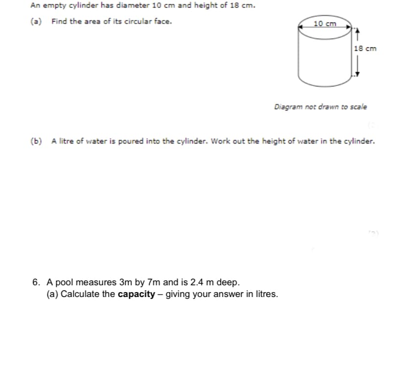 An empty cylinder has diameter 10 cm and height of 18 cm.
(a) Find the area of its circular face.
10 cm
18 cm
Diagram not drawn to scale
(b) A litre of water is poured into the cylinder. Work out the height of water in the cylinder.
6. A pool measures 3m by 7m and is 2.4 m deep.
(a) Calculate the capacity – giving your answer in litres.
