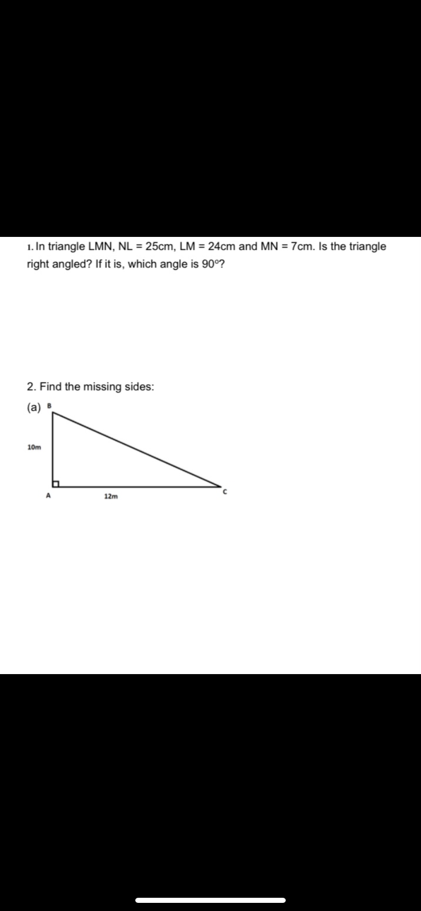 1. In triangle LMN, NL = 25cm, LM = 24cm and MN = 7cm. Is the triangle
right angled? If it is, which angle is 90°?
2. Find the missing sides:
(a) B
10m
A.
12m
