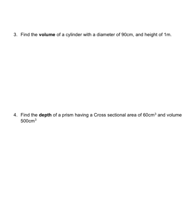 3. Find the volume of a cylinder with a diameter of 90cm, and height of 1m.
4. Find the depth of a prism having a Cross sectional area of 60cm³ and volume
500cm3
