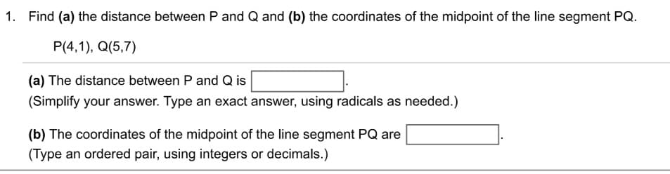 1. Find (a) the distance between P and Q and (b) the coordinates of the midpoint of the line segment PQ.
P(4,1), Q(5,7)
(a) The distance between P and Q is
(Simplify your answer. Type an exact answer, using radicals as needed.)
(b) The coordinates of the midpoint of the line segment PQ are
(Type an ordered pair, using integers or decimals.)