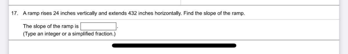 17. A ramp rises 24 inches vertically and extends 432 inches horizontally. Find the slope of the ramp.
The slope of the ramp is
(Type an integer or a simplified fraction.)