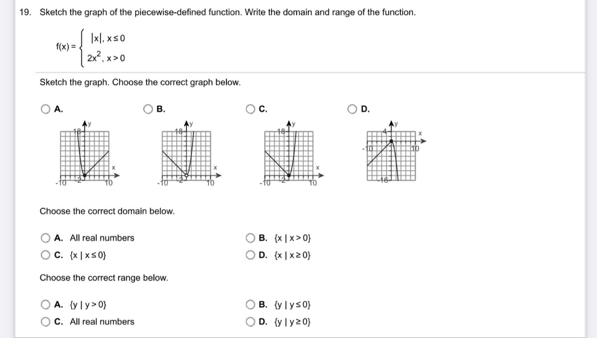 19. Sketch the graph of the piecewise-defined function. Write the domain and range of the function.
| Ixl, xSO
2x², x>0
Sketch the graph. Choose the correct graph below.
f(x) =
A.
Aу
B.
Choose the correct domain below.
OA. All real numbers
OC. {x|x≤0}
Choose the correct range below.
OA. (y ly>0}
OC. All real numbers
Ау
B. {x|x>0}
OD. {x|x20}
OB. {yly≤0}
OD. {yly 20}
D.