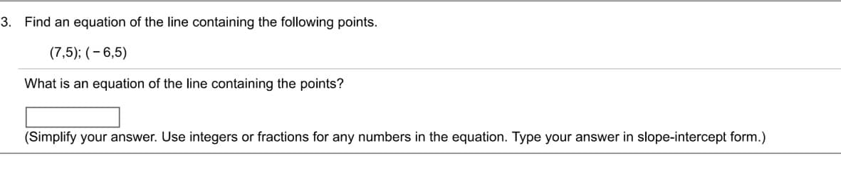 3. Find an equation of the line containing the following points.
(7,5); (-6,5)
What is an equation of the line containing the points?
(Simplify your answer. Use integers or fractions for any numbers in the equation. Type your answer in slope-intercept form.)