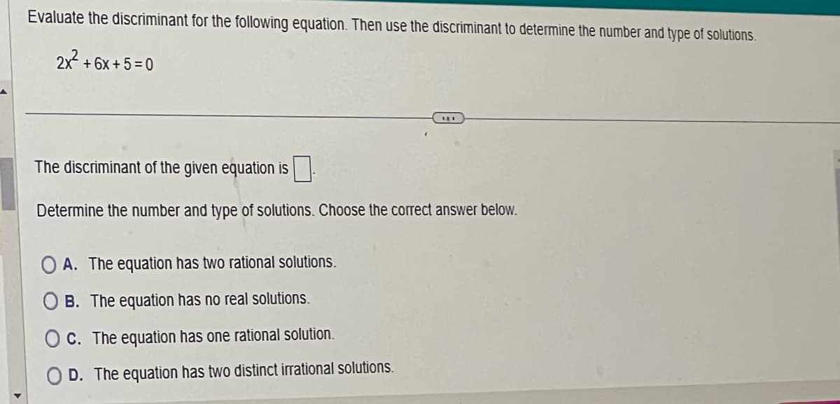 Evaluate the discriminant for the following equation. Then use the discriminant to determine the number and type of solutions.
2x² +6x+5=0
The discriminant of the given equation is
Determine the number and type of solutions. Choose the correct answer below.
OA. The equation has two rational solutions.
B. The equation has no real solutions.
Oc. The equation has one rational solution.
D. The equation has two distinct irrational solutions.