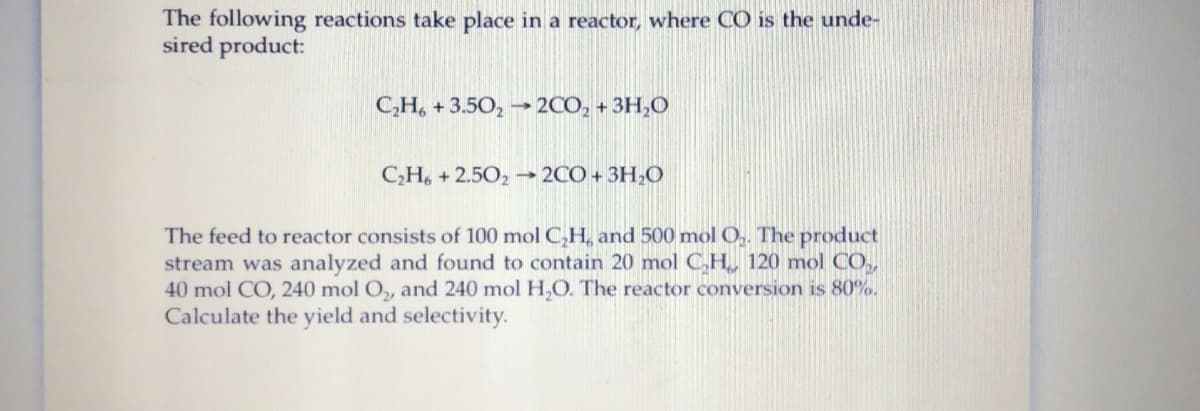 The following reactions take place in a reactor, where CO is the unde-
sired product:
C,H, + 3.50, → 2CO, + 3H,O
CH, + 2.502 → 2CO + 3H,O
The feed to reactor consists of 100 mol C,H, and 500 mol 0,. The product
stream was analyzed and found to contain 20 mol C,H, 120 mol CO.,
40 mol CO, 240 mol O,, and 240 mol H,O. The reactor conversion is 80%.
Calculate the yield and selectivity.
