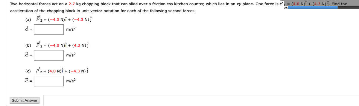 Two horizontal forces act on a 2.7 kg chopping block that can slide over a frictionless kitchen counter, which lies in an xy plane. One force is F
(4.0 N)î + (4.3 N) j. Find the
acceleration of the chopping block in unit-vector notation for each of the following second forces.
(a)
= (-4.0 N)î + (-4.3 N)ĵ
m/s?
(b) F2 = (-4.0 N)î + (4.3 N) ĵ
m/s2
(c) F2 = (4.0 N)î + (-4.3 N) ĵ
m/s2
Submit Answer
