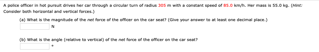 A police officer in hot pursuit drives her car through a circular turn of radius 305 m with a constant speed of 85.0 km/h. Her mass is 55.0 kg. (Hint:
Consider both horizontal and vertical forces.)
(a) What is the magnitude of the net force of the officer on the car seat? (Give your answer to at least one decimal place.)
(b) What is the angle (relative to vertical) of the net force of the officer on the car seat?
