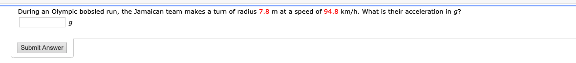 During an Olympic bobsled run, the Jamaican team makes a turn of radius 7.8 m at a speed of 94.8 km/h. What is their acceleration in g?
Submit Answer
