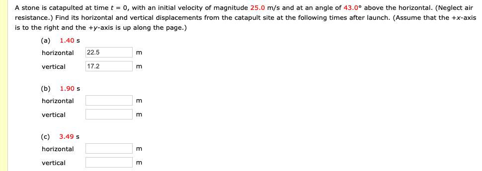 A stone is catapulted at time t = 0, with an initial velocity of magnitude 25.0 m/s and at an angle of 43.0° above the horizontal. (Neglect air
resistance.) Find its horizontal and vertical displacements from the catapult site at the following times after launch. (Assume that the +x-axis
is to the right and the +y-axis is up along the page.)
(a) 1.40 s
horizontal
22.5
m
vertical
17.2
m
(b) 1.90 s
horizontal
m
vertical
(c) 3.49 s
horizontal
vertical
m
E E
E E
E E
