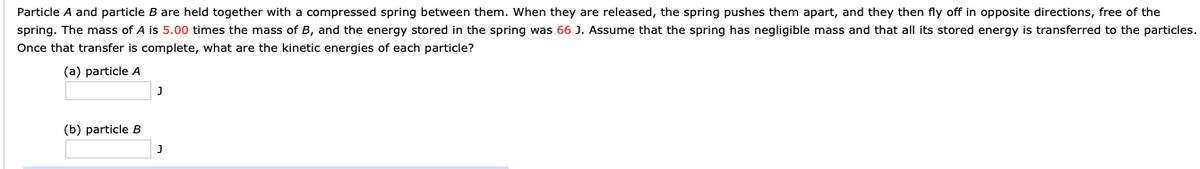 Particle A and particle B are held together with a compressed spring between them. When they are released, the spring pushes them apart, and they then fly off in opposite directions, free of the
spring. The mass of A is 5.00 times the mass of B, and the energy stored in the spring was 66 J. Assume that the spring has negligible mass and that all its stored energy is transferred to the particles.
Once that transfer is complete, what are the kinetic energies of each particle?
(a) particle A
(b) particle B
