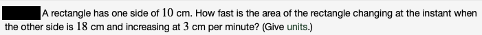 A rectangle has one side of 10 cm. How fast is the area of the rectangle changing at the instant when
the other side is 18 cm and increasing at 3 cm per minute? (Give units.)
